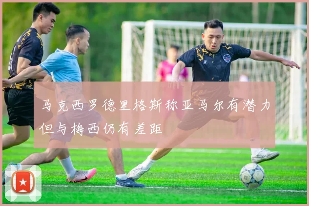 马克西罗德里格斯称亚马尔有潜力但与梅西仍有差距