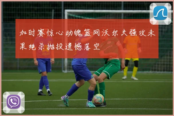 加时赛惊心动魄篮网沃尔夫强攻未果绝杀抛投遗憾落空