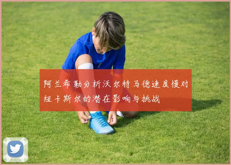 阿兰希勒分析沃尔特马德速度慢对纽卡斯尔的潜在影响与挑战