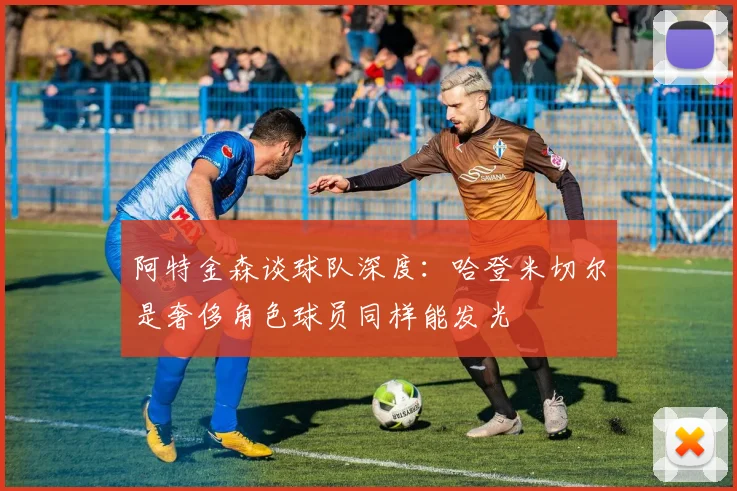阿特金森谈球队深度：哈登米切尔是奢侈角色球员同样能发光