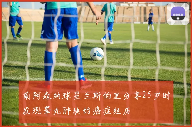 前阿森纳球星兰斯伯里分享25岁时发现睾丸肿块的癌症经历