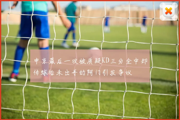 申京最后一攻被质疑KD三分全中却传球给未出手的阿门引发争议