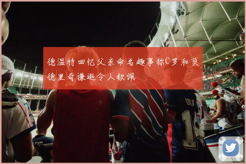 德温特回忆父亲命名趣事称C罗和莫德里奇谦逊令人钦佩