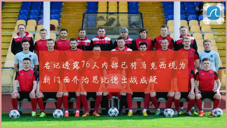 名记透露76人内部已将马克西视为新门面乔治恩比德出战成疑