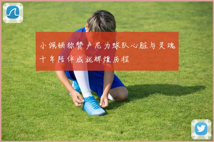 小佩顿称赞卢尼为球队心脏与灵魂十年陪伴成就辉煌历程