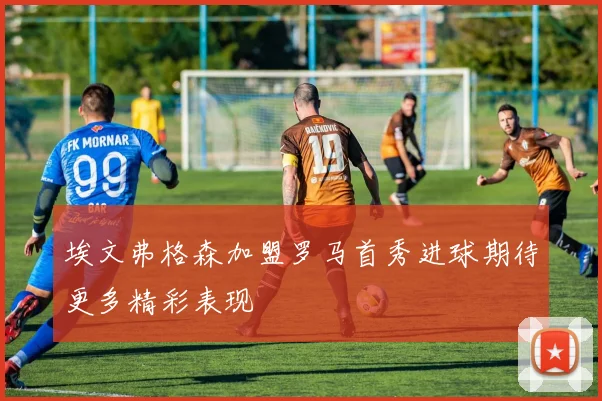 埃文弗格森加盟罗马首秀进球期待更多精彩表现