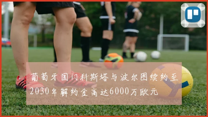 葡萄牙国门科斯塔与波尔图续约至2030年解约金高达6000万欧元