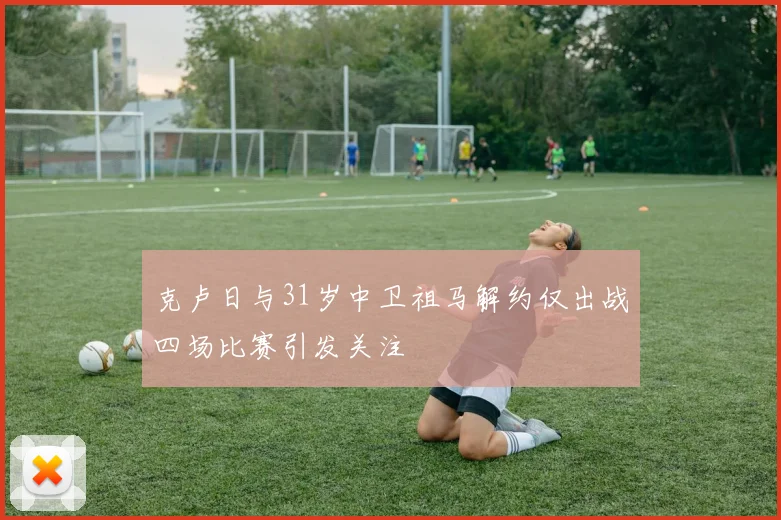 克卢日与31岁中卫祖马解约仅出战四场比赛引发关注