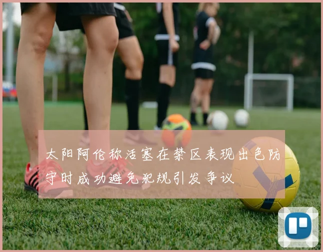 太阳阿伦称活塞在禁区表现出色防守时成功避免犯规引发争议