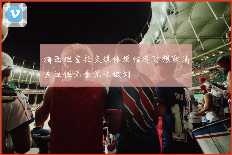梅西坦言社交媒体烦恼有时想取消关注但无奈无法做到
