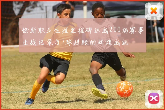 徐新职业生涯里程碑达成200场赛事出战记录与7球进账的辉煌成就