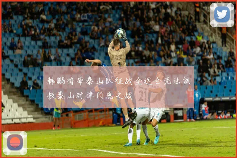 韩鹏将率泰山队征战全运会无法执教泰山对津门虎之战