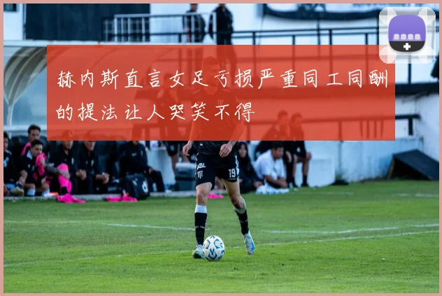 赫内斯直言女足亏损严重同工同酬的提法让人哭笑不得