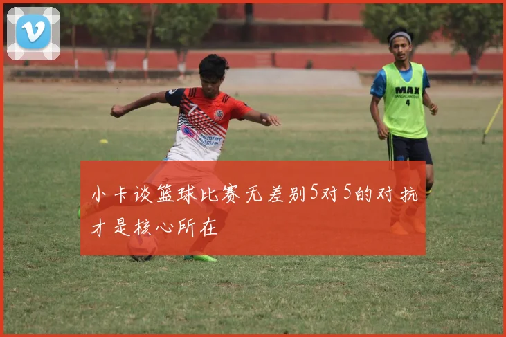 小卡谈篮球比赛无差别5对5的对抗才是核心所在