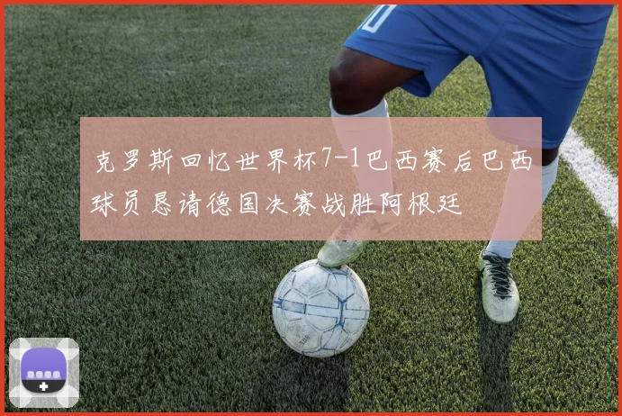 克罗斯回忆世界杯7-1巴西赛后巴西球员恳请德国决赛战胜阿根廷