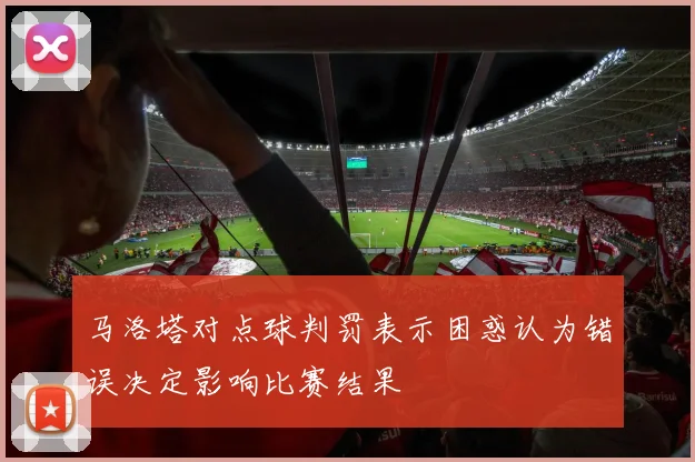 马洛塔对点球判罚表示困惑认为错误决定影响比赛结果