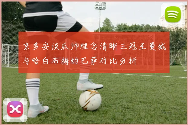 京多安谈瓜帅理念清晰三冠王曼城与哈白布梅的巴萨对比分析