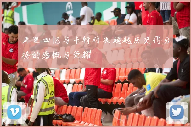库里回忆与卡特对决超越历史得分榜的感慨与荣耀