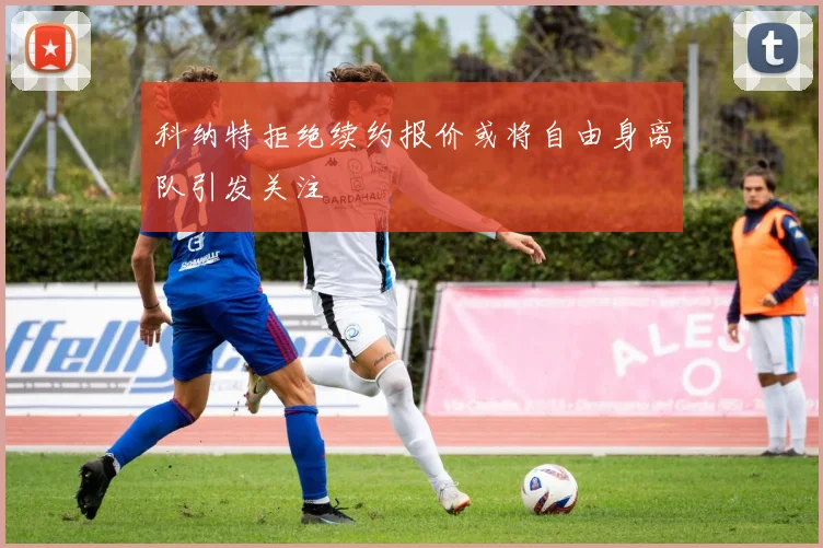科纳特拒绝续约报价或将自由身离队引发关注