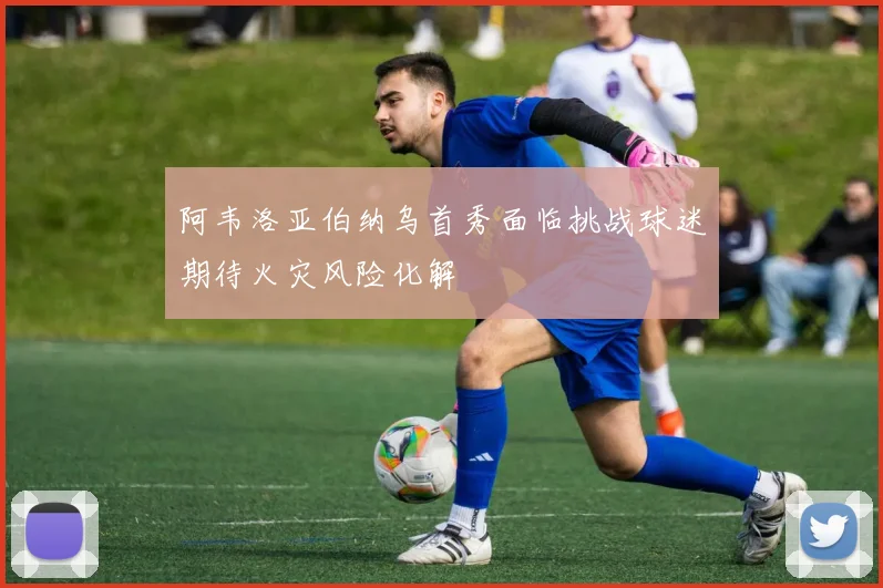 阿韦洛亚伯纳乌首秀面临挑战球迷期待火灾风险化解