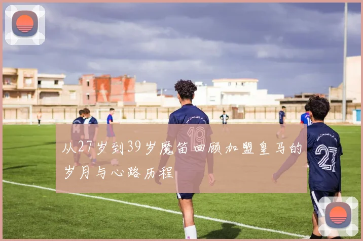 从27岁到39岁魔笛回顾加盟皇马的岁月与心路历程