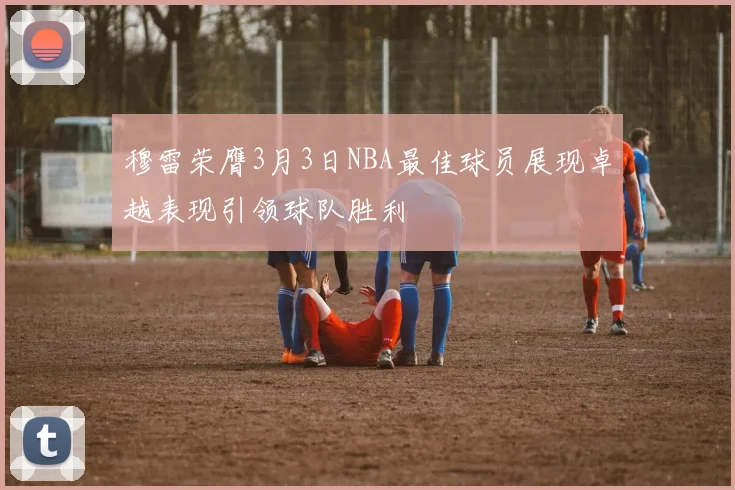 穆雷荣膺3月3日NBA最佳球员展现卓越表现引领球队胜利