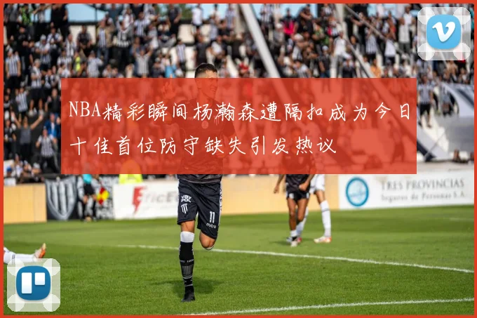 NBA精彩瞬间杨瀚森遭隔扣成为今日十佳首位防守缺失引发热议